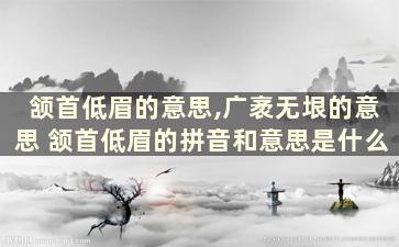 颔首低眉的意思,广袤无垠的意思 颔首低眉的拼音和意思是什么